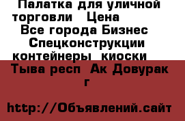 Палатка для уличной торговли › Цена ­ 6 000 - Все города Бизнес » Спецконструкции, контейнеры, киоски   . Тыва респ.,Ак-Довурак г.